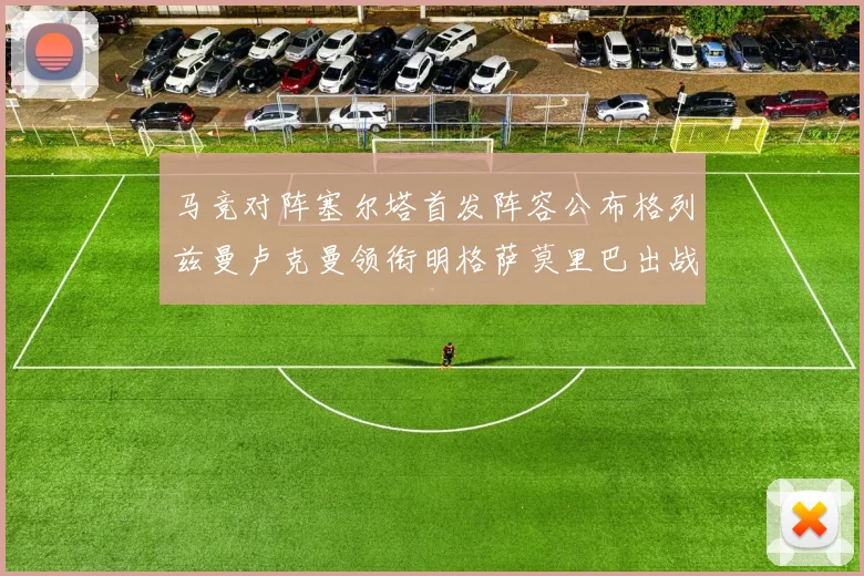 马竞对阵塞尔塔首发阵容公布格列兹曼卢克曼领衔明格萨莫里巴出战