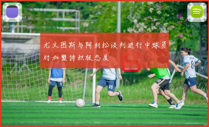 尤文图斯与阿利松谈判进行中球员对加盟持积极态度