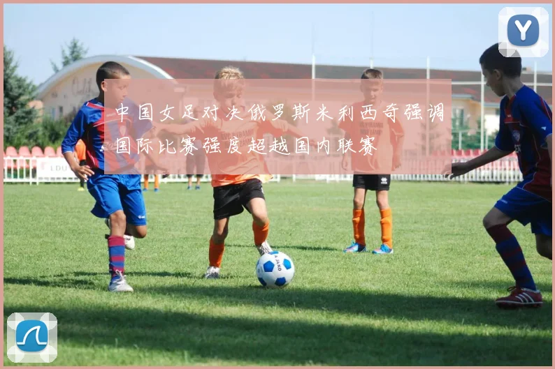 中国女足对决俄罗斯米利西奇强调国际比赛强度超越国内联赛