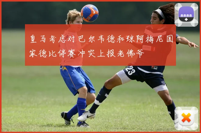 皇马考虑对巴尔韦德和琼阿梅尼国家德比停赛冲突上报老佛爷
